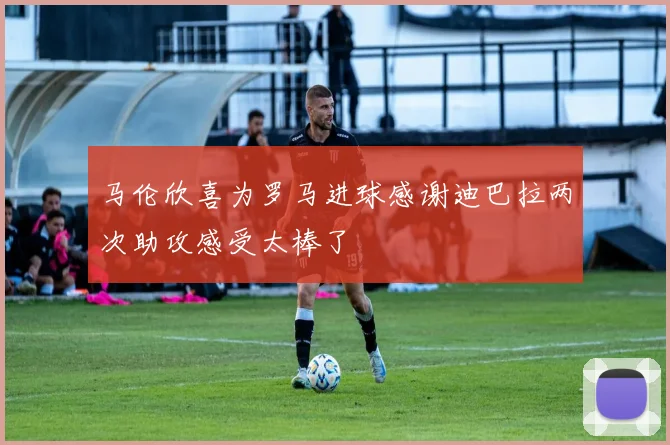 马伦欣喜为罗马进球感谢迪巴拉两次助攻感受太棒了