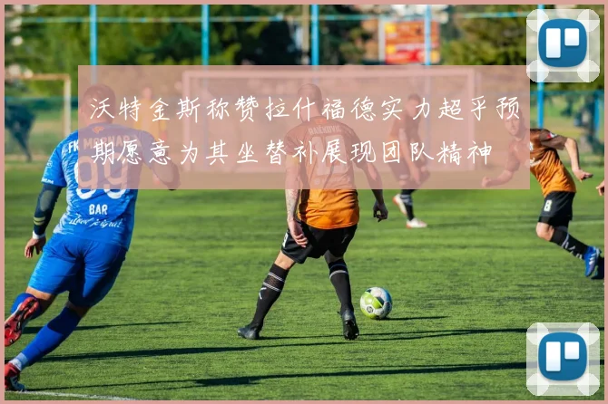 沃特金斯称赞拉什福德实力超乎预期愿意为其坐替补展现团队精神