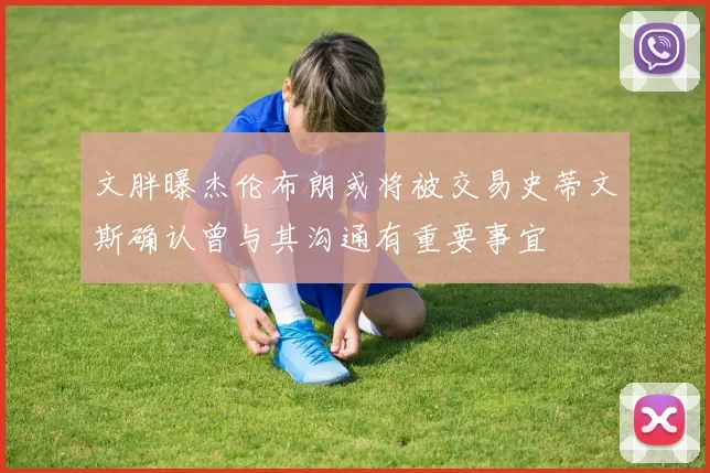 文胖曝杰伦布朗或将被交易史蒂文斯确认曾与其沟通有重要事宜