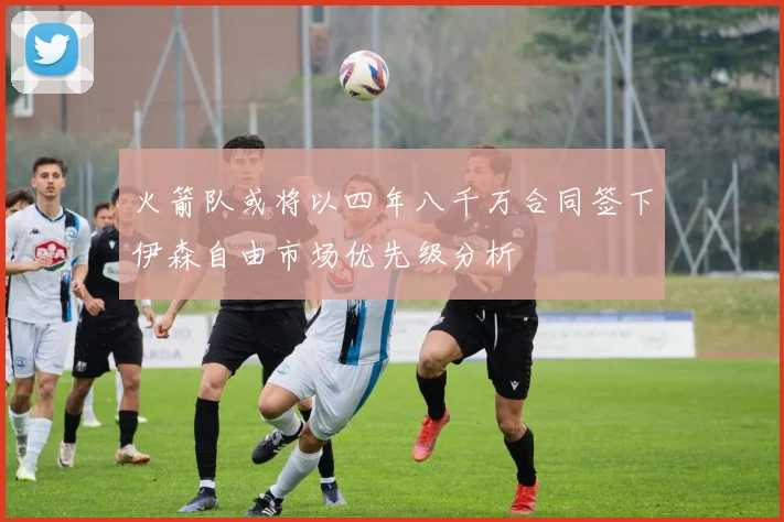 火箭队或将以四年八千万合同签下伊森自由市场优先级分析