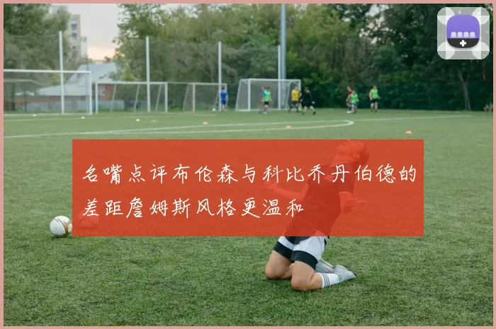 名嘴点评布伦森与科比乔丹伯德的差距詹姆斯风格更温和