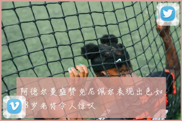 阿德尔曼盛赞克尼佩尔表现出色如28岁老将令人惊叹