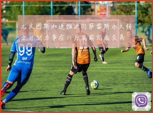尤文图斯加速推进冈萨雷斯永久转会计划力争在六月底前完成交易