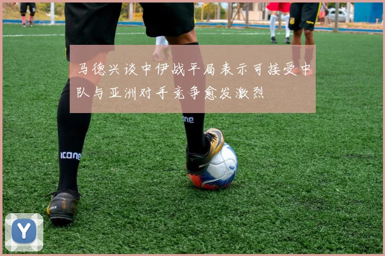 马德兴谈中伊战平局表示可接受中队与亚洲对手竞争愈发激烈