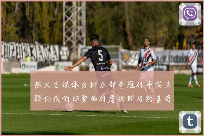 热火自媒体分析东部夺冠对手实力弱化我们却要面对詹姆斯与约基奇的挑战