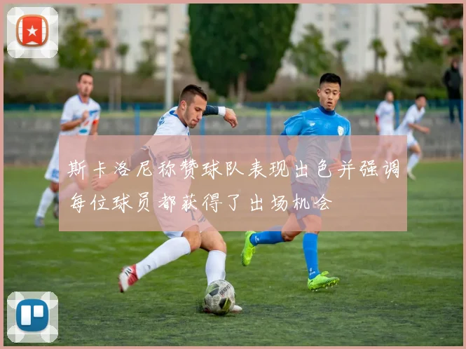 斯卡洛尼称赞球队表现出色并强调每位球员都获得了出场机会