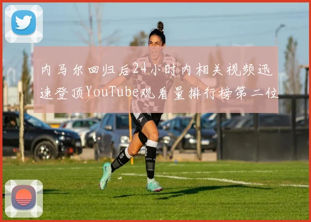 内马尔回归后24小时内相关视频迅速登顶YouTube观看量排行榜第二位