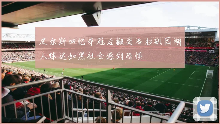 皮尔斯回忆夺冠后搬离洛杉矶因湖人球迷如黑社会感到恐惧
