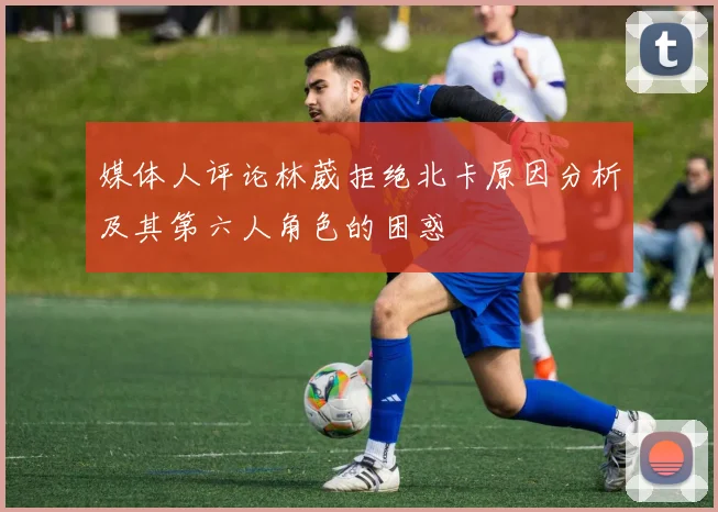 媒体人评论林葳拒绝北卡原因分析及其第六人角色的困惑