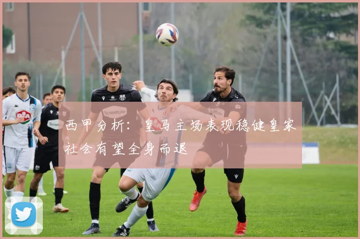 西甲分析：皇马主场表现稳健皇家社会有望全身而退