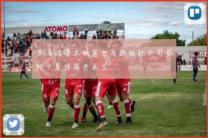 罗马诺曝本纳塞尔与新经纪公司签约今夏将离开米兰